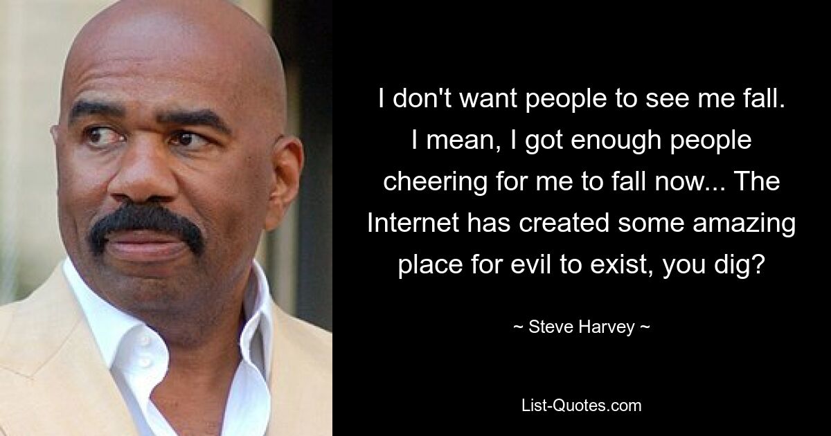 I don't want people to see me fall. I mean, I got enough people cheering for me to fall now... The Internet has created some amazing place for evil to exist, you dig? — © Steve Harvey