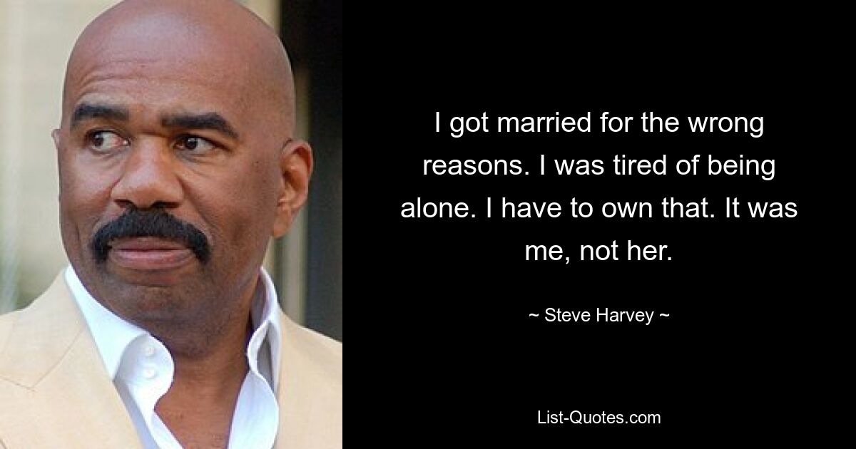 I got married for the wrong reasons. I was tired of being alone. I have to own that. It was me, not her. — © Steve Harvey