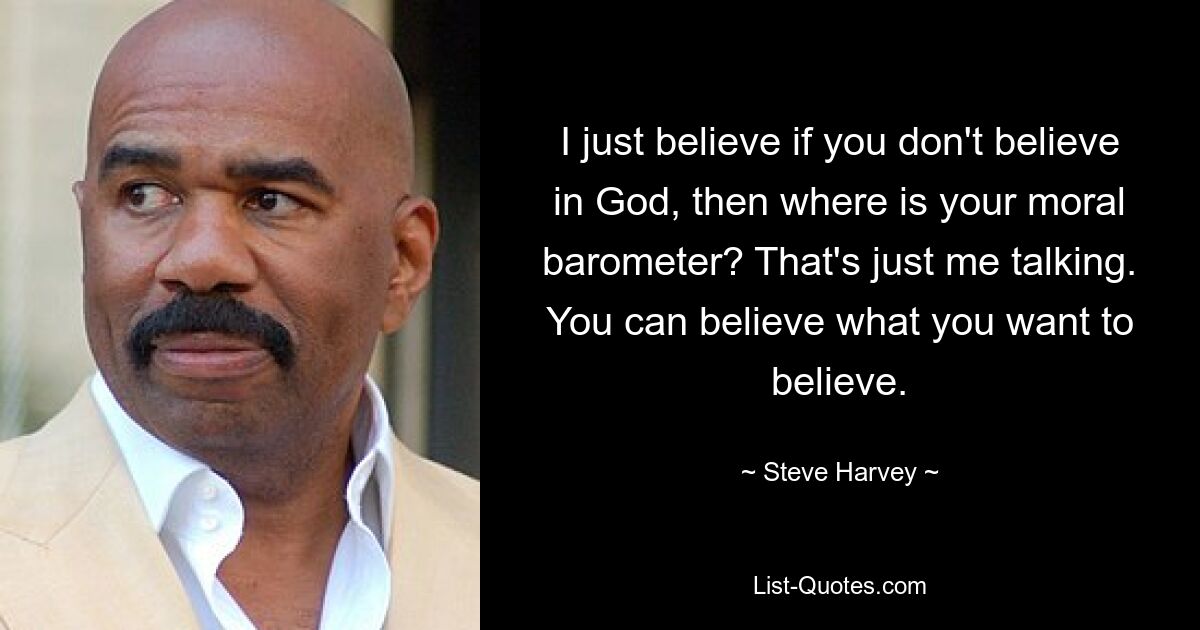 I just believe if you don't believe in God, then where is your moral barometer? That's just me talking. You can believe what you want to believe. — © Steve Harvey