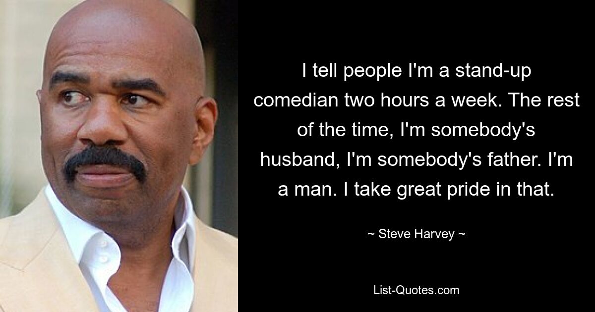 I tell people I'm a stand-up comedian two hours a week. The rest of the time, I'm somebody's husband, I'm somebody's father. I'm a man. I take great pride in that. — © Steve Harvey