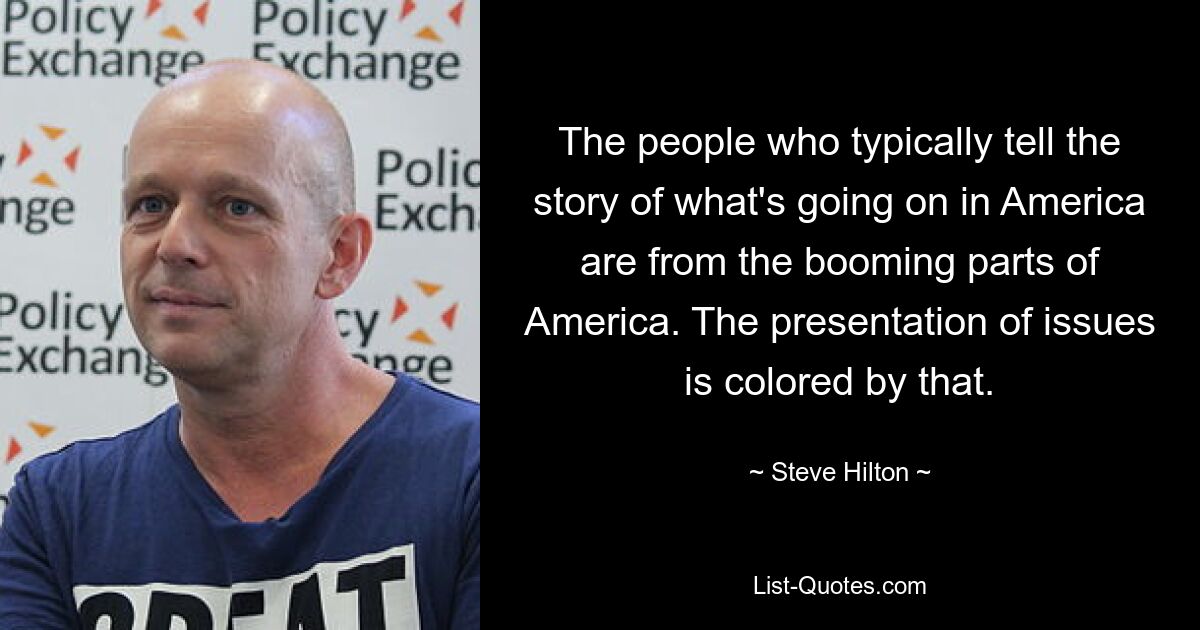 The people who typically tell the story of what's going on in America are from the booming parts of America. The presentation of issues is colored by that. — © Steve Hilton