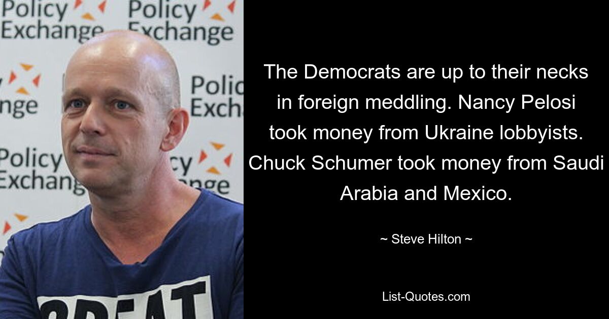 The Democrats are up to their necks in foreign meddling. Nancy Pelosi took money from Ukraine lobbyists. Chuck Schumer took money from Saudi Arabia and Mexico. — © Steve Hilton