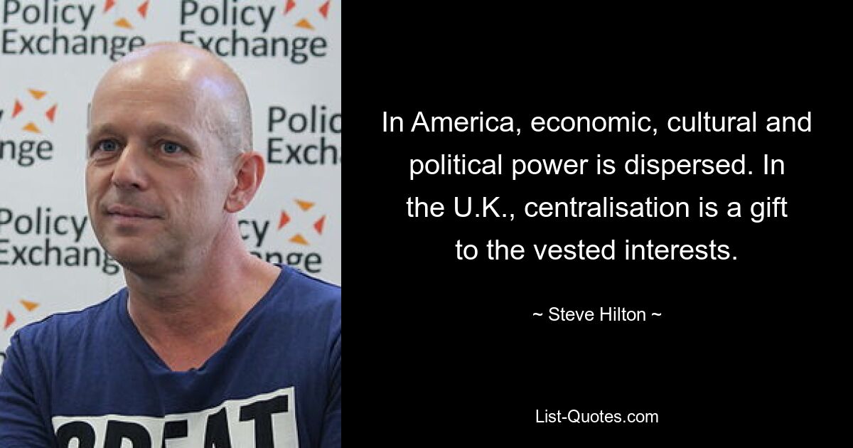 In America, economic, cultural and political power is dispersed. In the U.K., centralisation is a gift to the vested interests. — © Steve Hilton