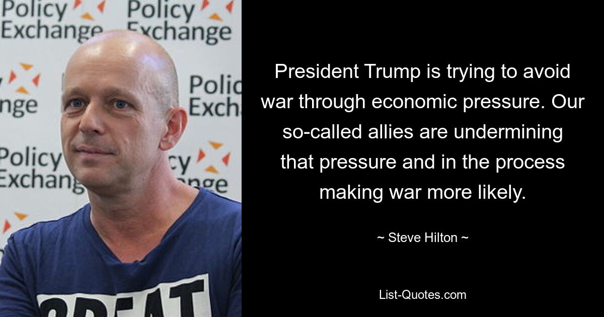 President Trump is trying to avoid war through economic pressure. Our so-called allies are undermining that pressure and in the process making war more likely. — © Steve Hilton