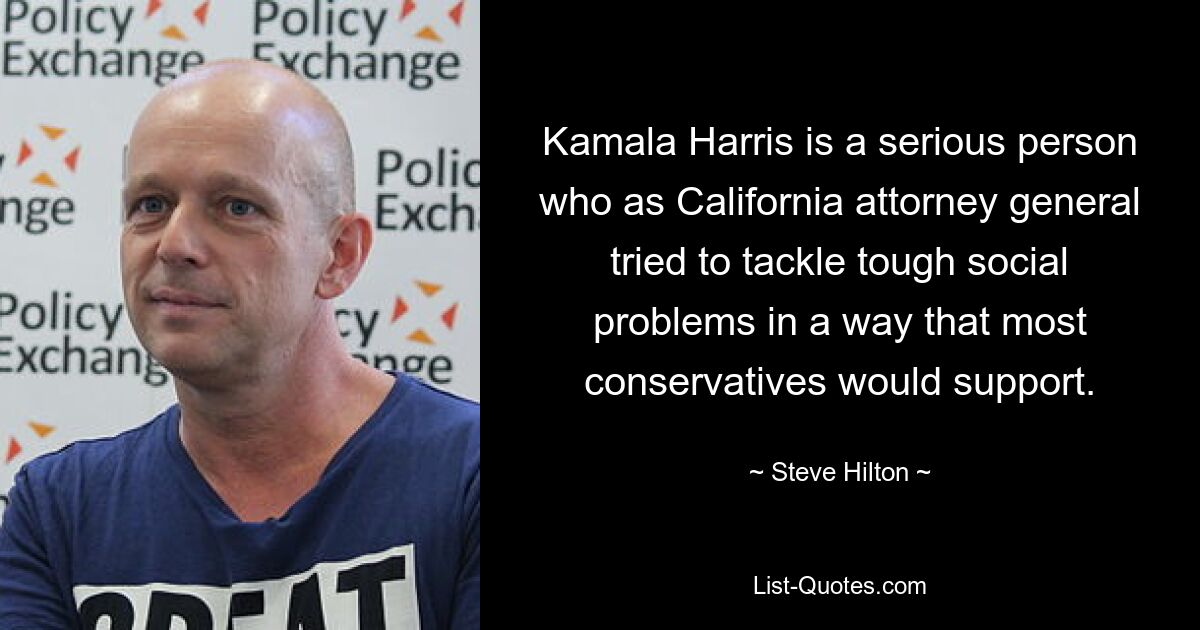 Kamala Harris is a serious person who as California attorney general tried to tackle tough social problems in a way that most conservatives would support. — © Steve Hilton