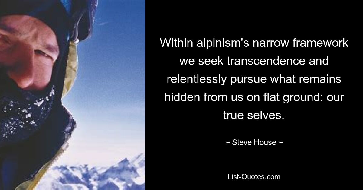 Within alpinism's narrow framework we seek transcendence and relentlessly pursue what remains hidden from us on flat ground: our true selves. — © Steve House