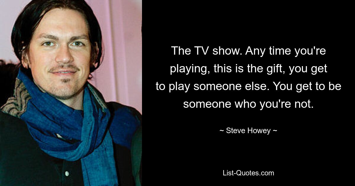 The TV show. Any time you're playing, this is the gift, you get to play someone else. You get to be someone who you're not. — © Steve Howey