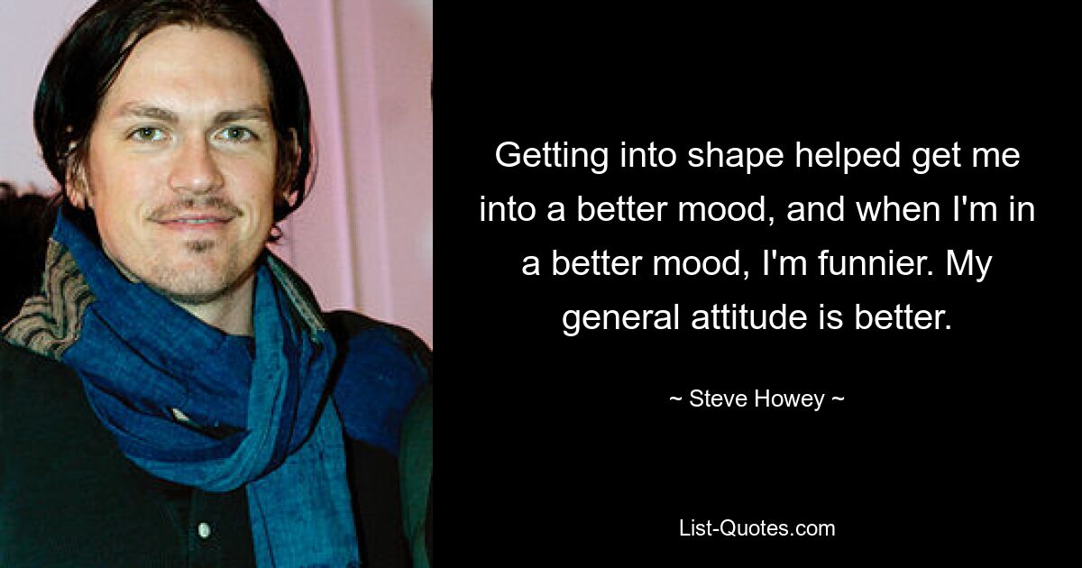 Getting into shape helped get me into a better mood, and when I'm in a better mood, I'm funnier. My general attitude is better. — © Steve Howey