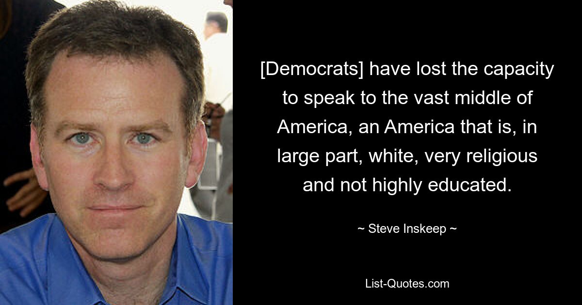 [Democrats] have lost the capacity to speak to the vast middle of America, an America that is, in large part, white, very religious and not highly educated. — © Steve Inskeep