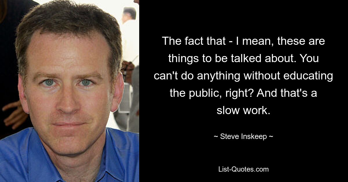 The fact that - I mean, these are things to be talked about. You can't do anything without educating the public, right? And that's a slow work. — © Steve Inskeep