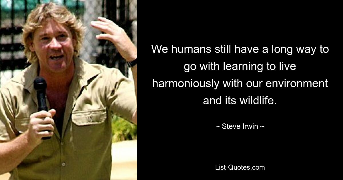 We humans still have a long way to go with learning to live harmoniously with our environment and its wildlife. — © Steve Irwin