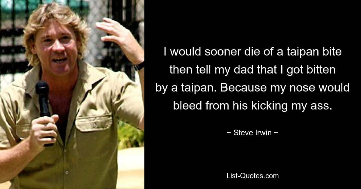 I would sooner die of a taipan bite then tell my dad that I got bitten by a taipan. Because my nose would bleed from his kicking my ass. — © Steve Irwin