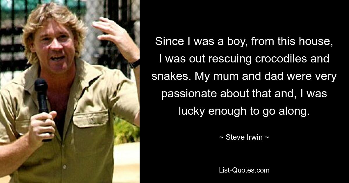 Since I was a boy, from this house, I was out rescuing crocodiles and snakes. My mum and dad were very passionate about that and, I was lucky enough to go along. — © Steve Irwin