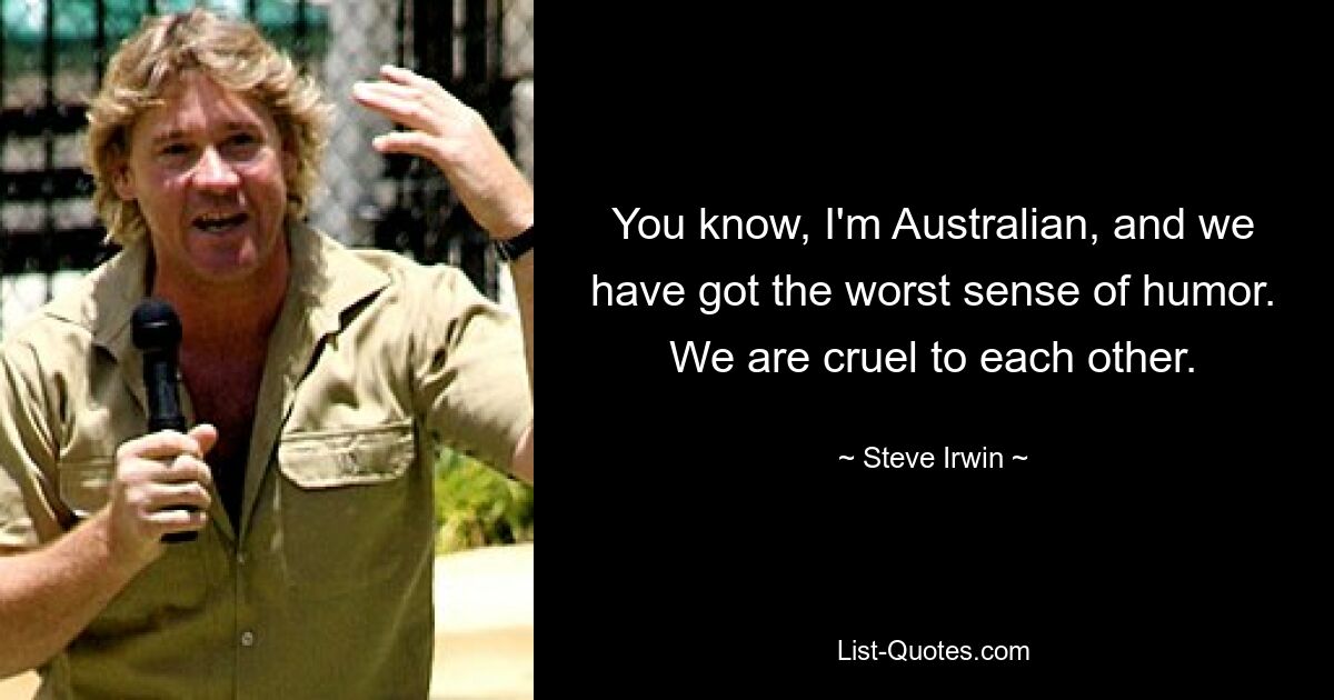 You know, I'm Australian, and we have got the worst sense of humor. We are cruel to each other. — © Steve Irwin