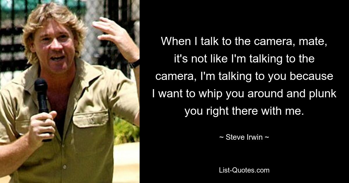 When I talk to the camera, mate, it's not like I'm talking to the camera, I'm talking to you because I want to whip you around and plunk you right there with me. — © Steve Irwin