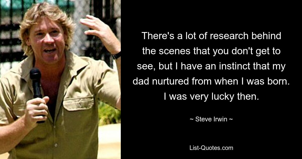 There's a lot of research behind the scenes that you don't get to see, but I have an instinct that my dad nurtured from when I was born. I was very lucky then. — © Steve Irwin