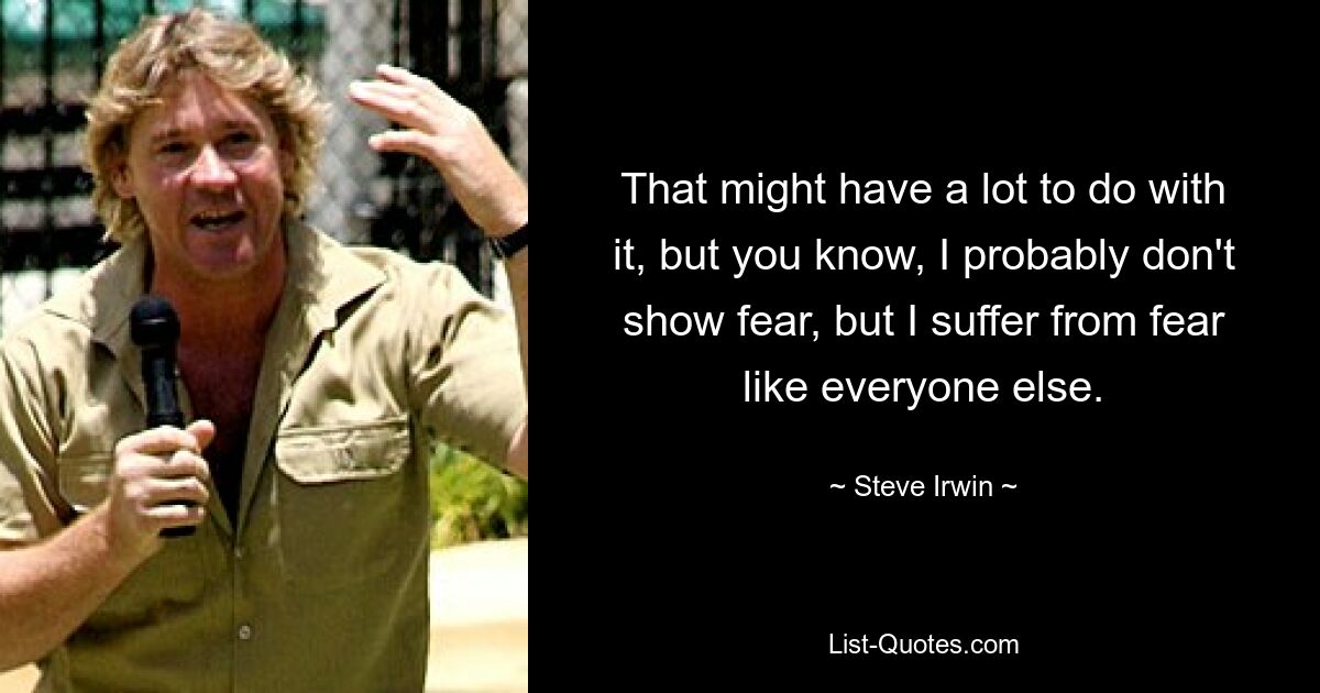 That might have a lot to do with it, but you know, I probably don't show fear, but I suffer from fear like everyone else. — © Steve Irwin