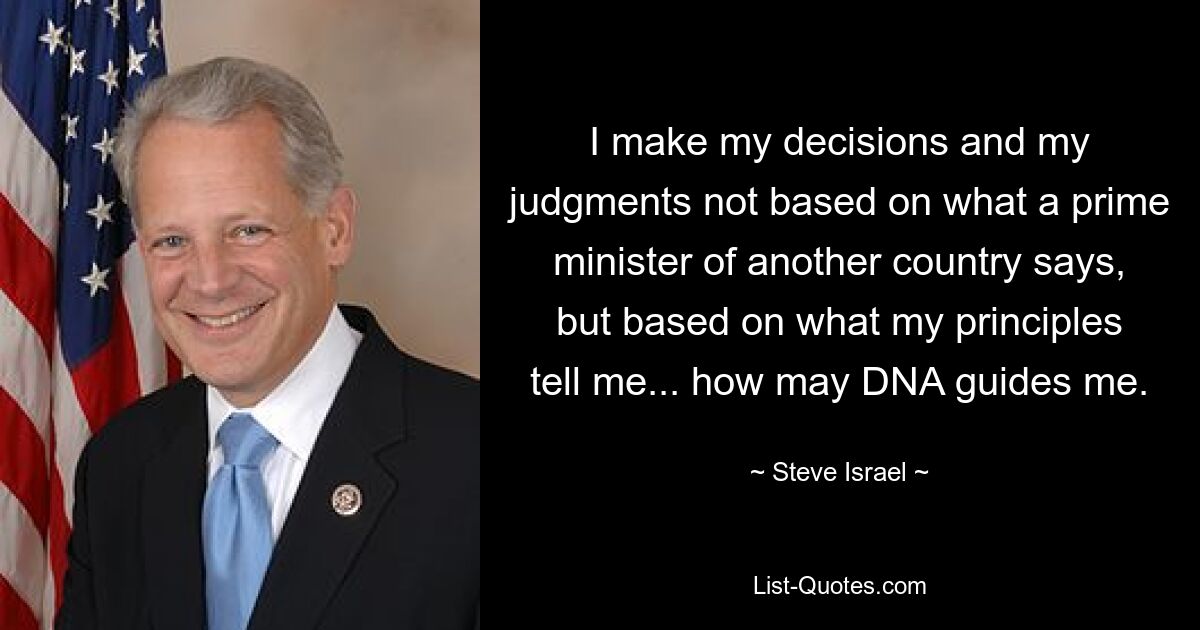 I make my decisions and my judgments not based on what a prime minister of another country says, but based on what my principles tell me... how may DNA guides me. — © Steve Israel