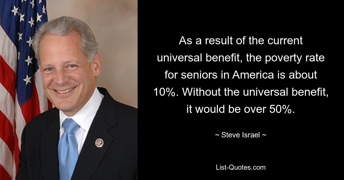 As a result of the current universal benefit, the poverty rate for seniors in America is about 10%. Without the universal benefit, it would be over 50%. — © Steve Israel