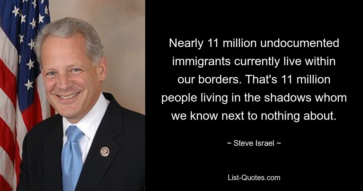 Nearly 11 million undocumented immigrants currently live within our borders. That's 11 million people living in the shadows whom we know next to nothing about. — © Steve Israel