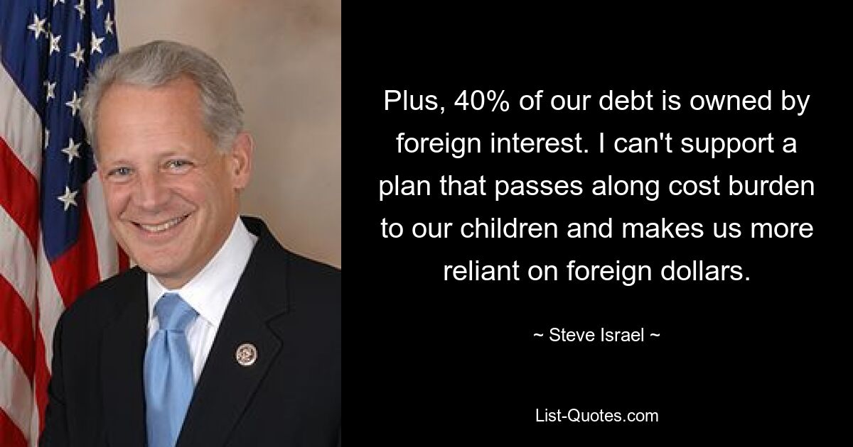 Plus, 40% of our debt is owned by foreign interest. I can't support a plan that passes along cost burden to our children and makes us more reliant on foreign dollars. — © Steve Israel