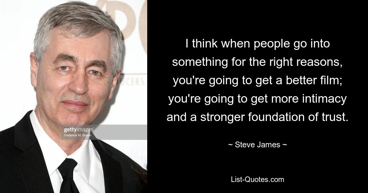 I think when people go into something for the right reasons, you're going to get a better film; you're going to get more intimacy and a stronger foundation of trust. — © Steve James