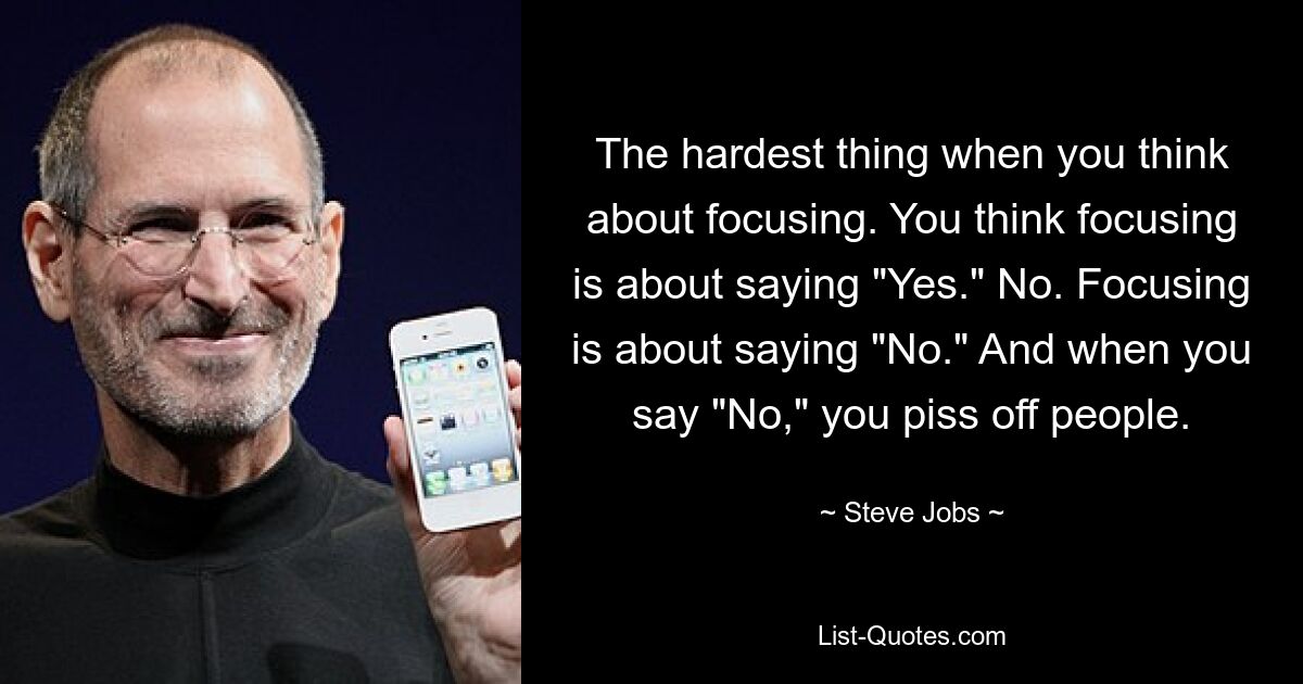 The hardest thing when you think about focusing. You think focusing is about saying "Yes." No. Focusing is about saying "No." And when you say "No," you piss off people. — © Steve Jobs