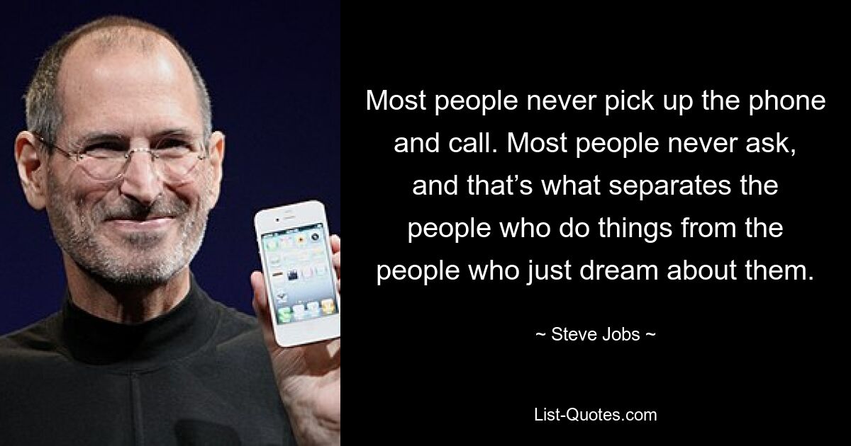 Most people never pick up the phone and call. Most people never ask, and that’s what separates the people who do things from the people who just dream about them. — © Steve Jobs