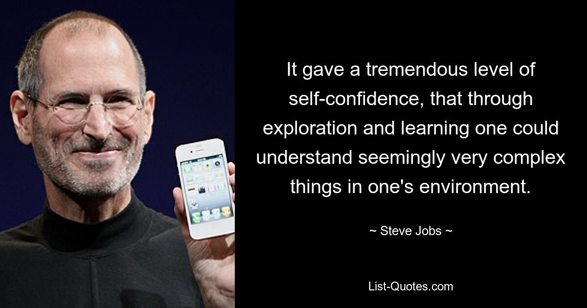 It gave a tremendous level of self-confidence, that through exploration and learning one could understand seemingly very complex things in one's environment. — © Steve Jobs