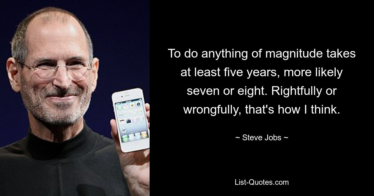 To do anything of magnitude takes at least five years, more likely seven or eight. Rightfully or wrongfully, that's how I think. — © Steve Jobs