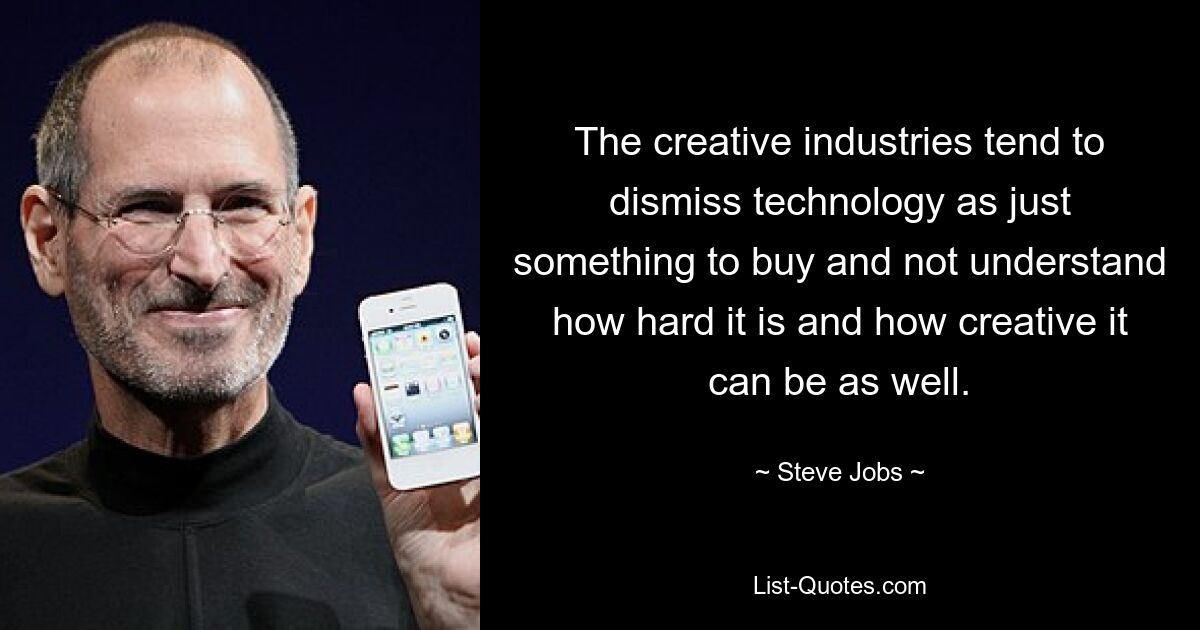 The creative industries tend to dismiss technology as just something to buy and not understand how hard it is and how creative it can be as well. — © Steve Jobs