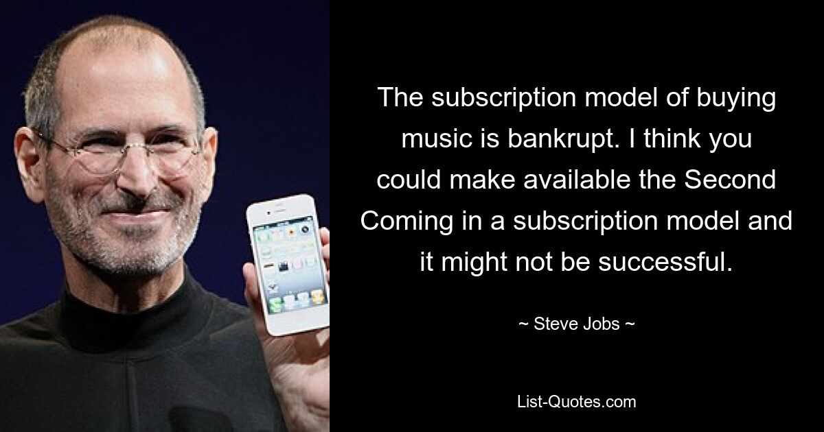 The subscription model of buying music is bankrupt. I think you could make available the Second Coming in a subscription model and it might not be successful. — © Steve Jobs