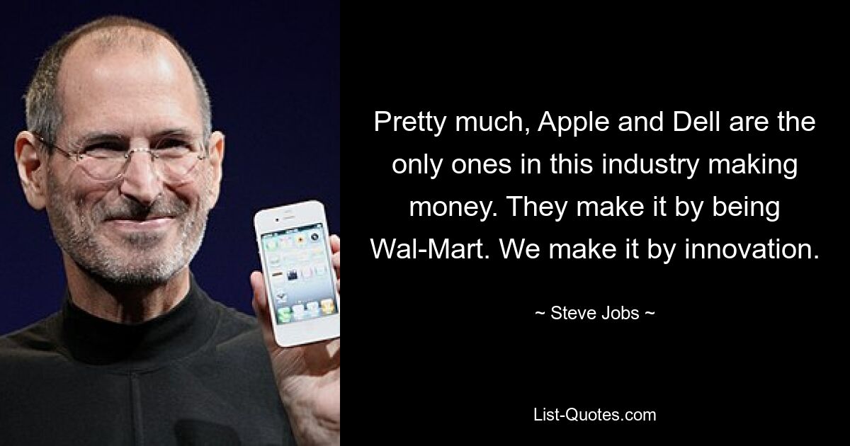 Pretty much, Apple and Dell are the only ones in this industry making money. They make it by being Wal-Mart. We make it by innovation. — © Steve Jobs