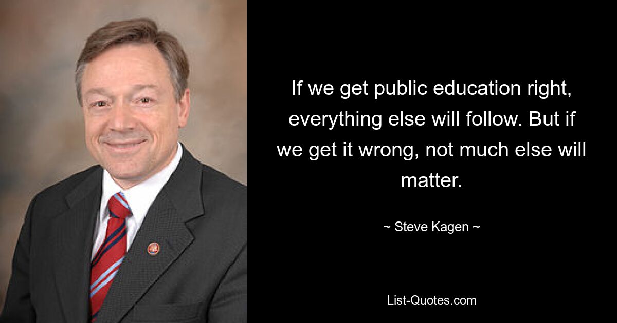 If we get public education right, everything else will follow. But if we get it wrong, not much else will matter. — © Steve Kagen