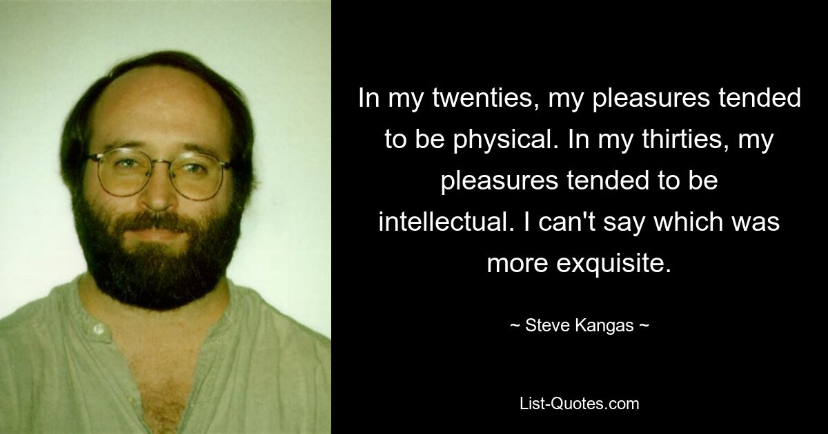 In my twenties, my pleasures tended to be physical. In my thirties, my pleasures tended to be intellectual. I can't say which was more exquisite. — © Steve Kangas