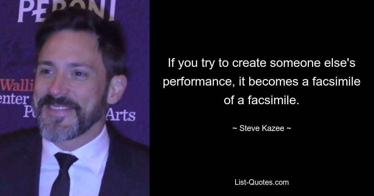 If you try to create someone else's performance, it becomes a facsimile of a facsimile. — © Steve Kazee