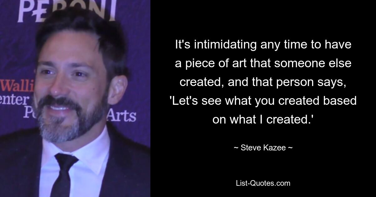 It's intimidating any time to have a piece of art that someone else created, and that person says, 'Let's see what you created based on what I created.' — © Steve Kazee