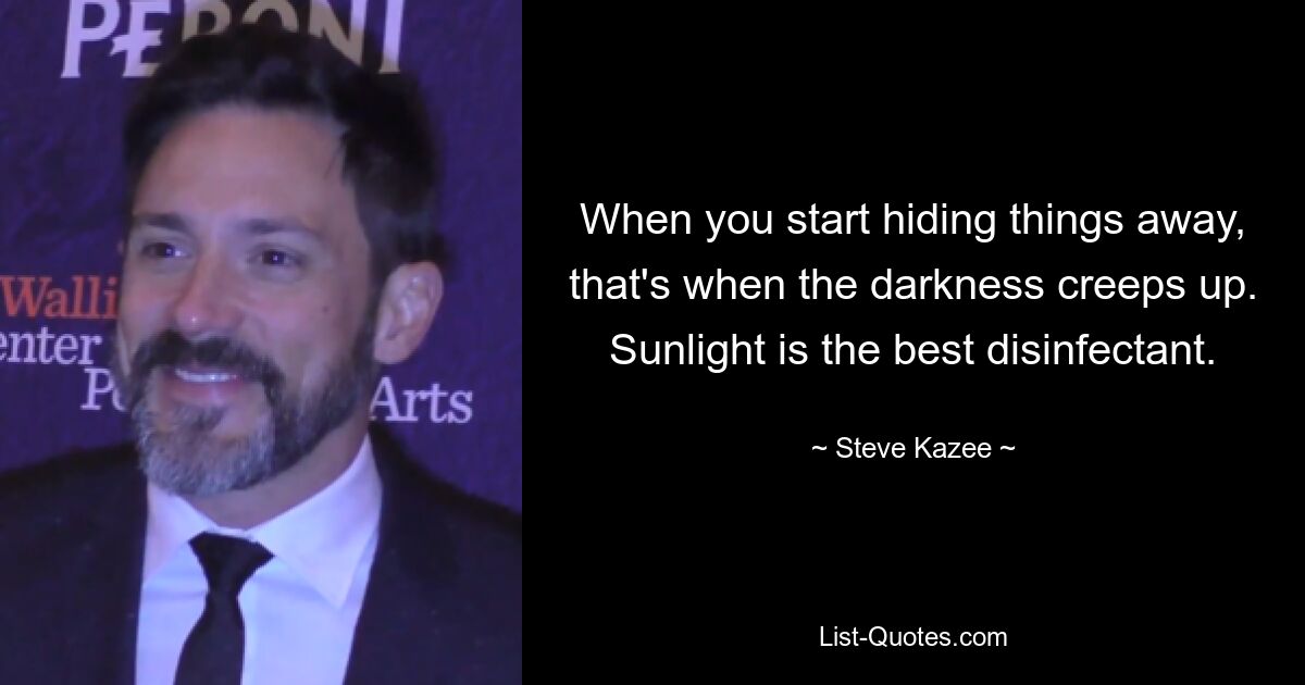 When you start hiding things away, that's when the darkness creeps up. Sunlight is the best disinfectant. — © Steve Kazee