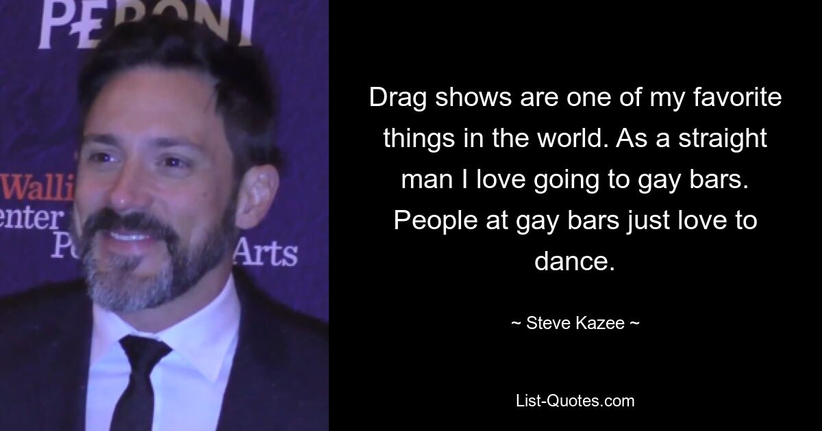 Drag shows are one of my favorite things in the world. As a straight man I love going to gay bars. People at gay bars just love to dance. — © Steve Kazee