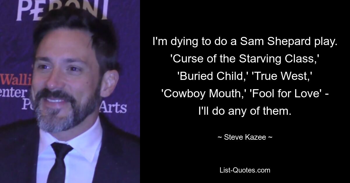 I'm dying to do a Sam Shepard play. 'Curse of the Starving Class,' 'Buried Child,' 'True West,' 'Cowboy Mouth,' 'Fool for Love' - I'll do any of them. — © Steve Kazee