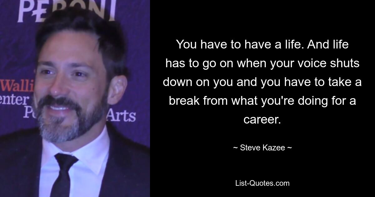 You have to have a life. And life has to go on when your voice shuts down on you and you have to take a break from what you're doing for a career. — © Steve Kazee