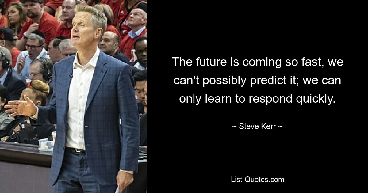 The future is coming so fast, we can't possibly predict it; we can only learn to respond quickly. — © Steve Kerr