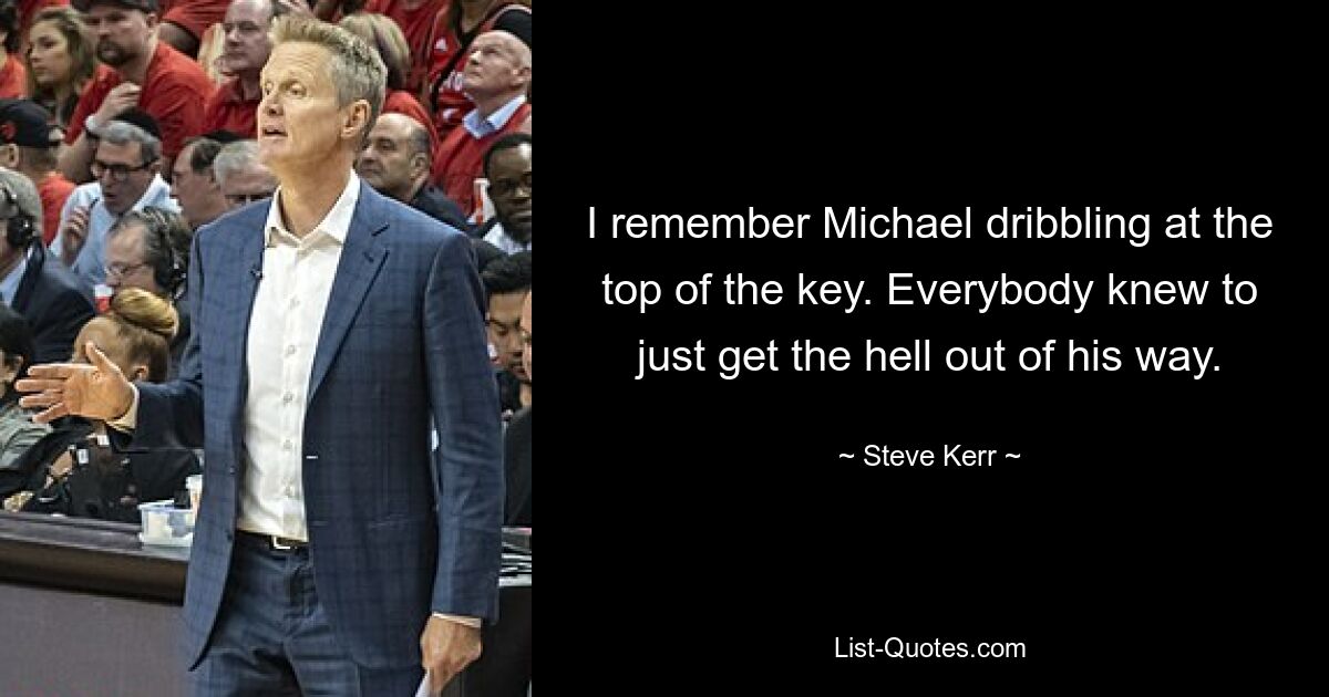 I remember Michael dribbling at the top of the key. Everybody knew to just get the hell out of his way. — © Steve Kerr