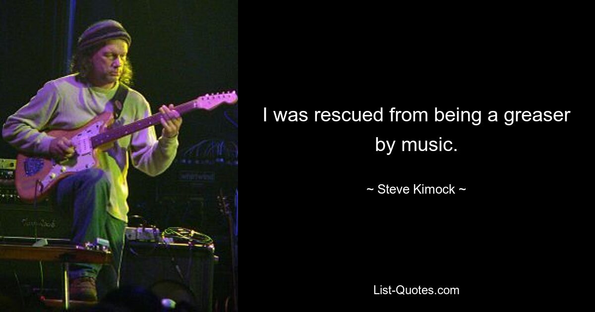 I was rescued from being a greaser by music. — © Steve Kimock