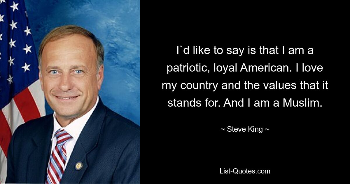 I`d like to say is that I am a patriotic, loyal American. I love my country and the values that it stands for. And I am a Muslim. — © Steve King