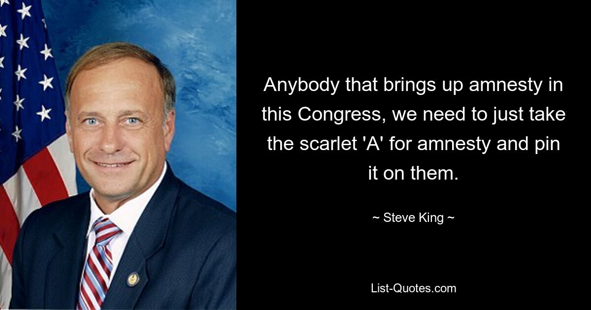 Anybody that brings up amnesty in this Congress, we need to just take the scarlet 'A' for amnesty and pin it on them. — © Steve King