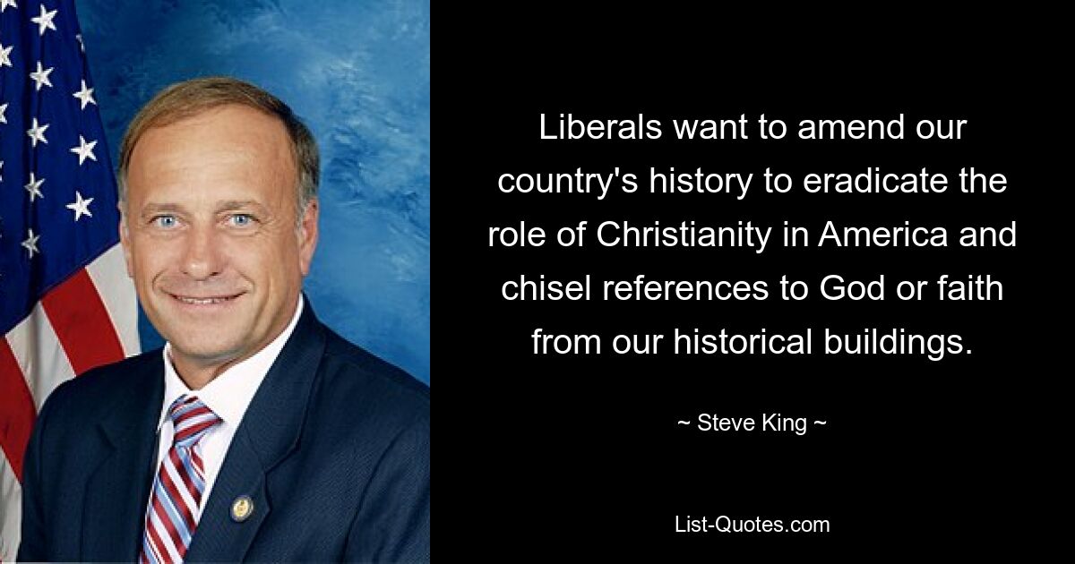 Liberals want to amend our country's history to eradicate the role of Christianity in America and chisel references to God or faith from our historical buildings. — © Steve King