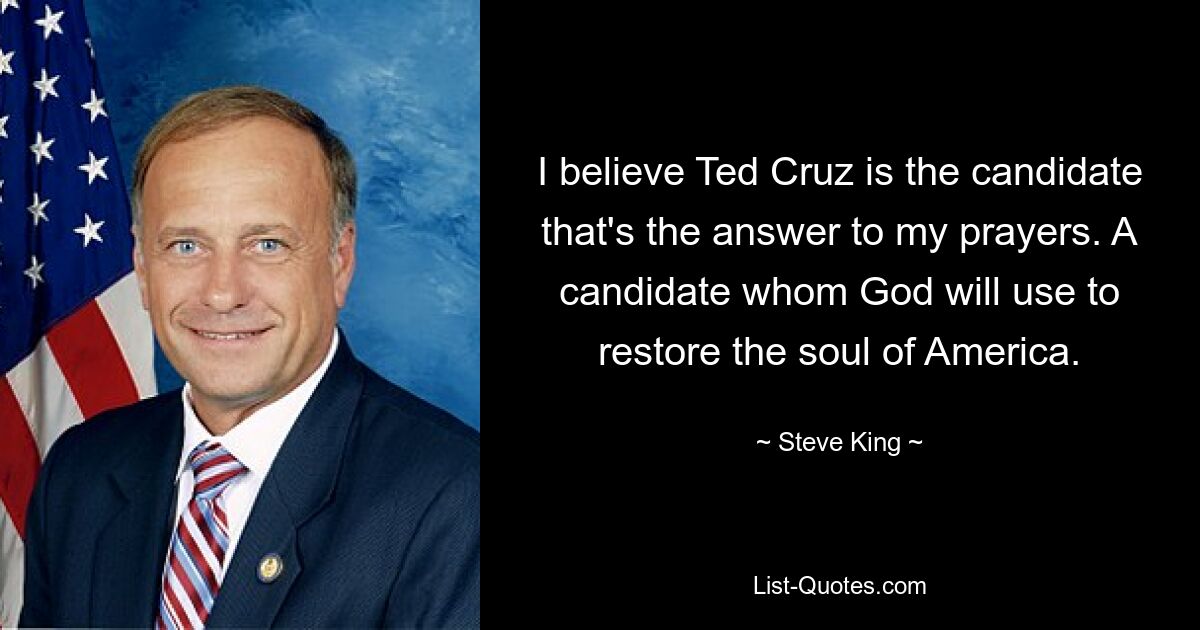 I believe Ted Cruz is the candidate that's the answer to my prayers. A candidate whom God will use to restore the soul of America. — © Steve King