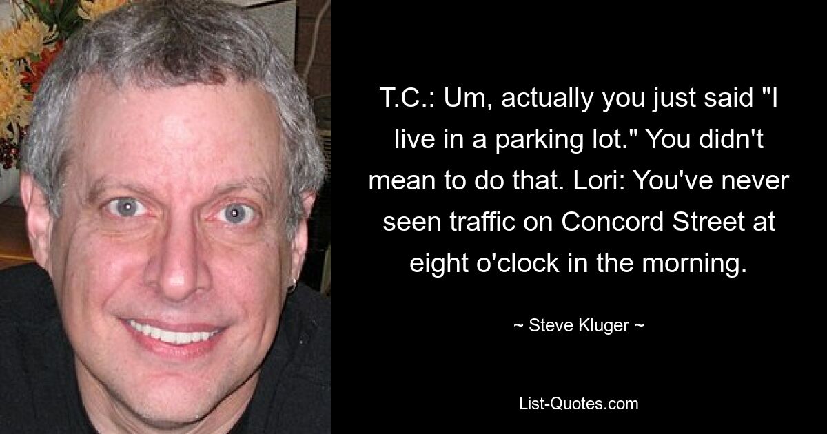 T.C.: Um, actually you just said "I live in a parking lot." You didn't mean to do that. Lori: You've never seen traffic on Concord Street at eight o'clock in the morning. — © Steve Kluger