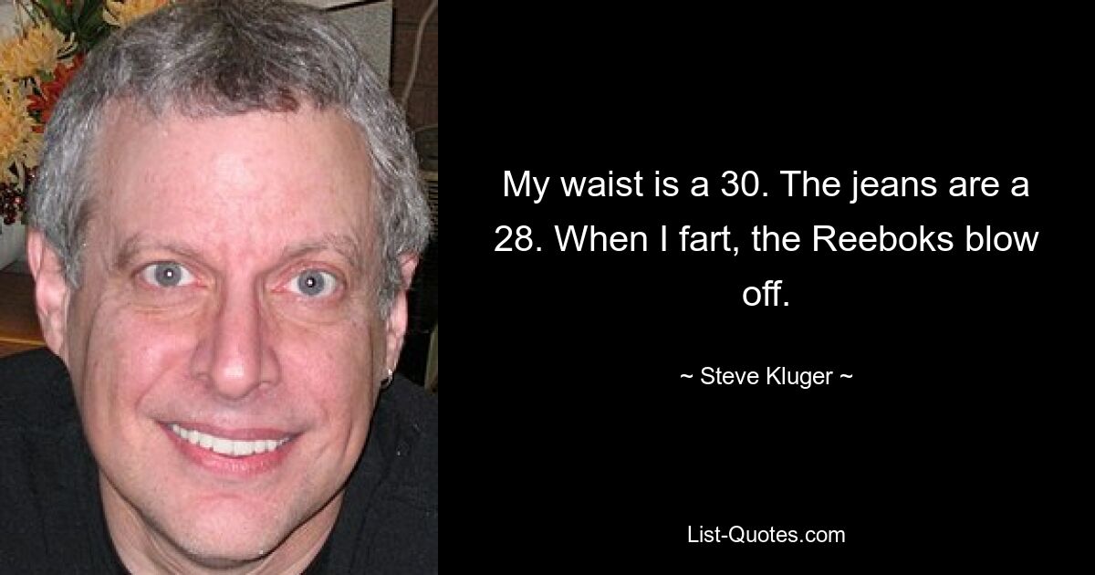 My waist is a 30. The jeans are a 28. When I fart, the Reeboks blow off. — © Steve Kluger